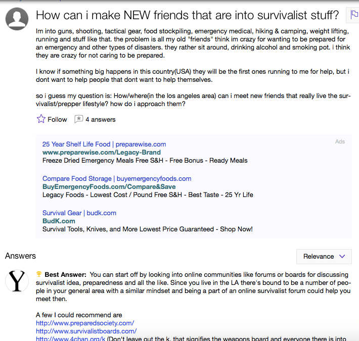 This person, desperate to find fellow doomsday preppers to communicate with, has unintentionally given us a list of valuable keywords you know he/she is using to research and learn about being a survivalist online. The ads (and some of the answers) below the question also have something to offer.